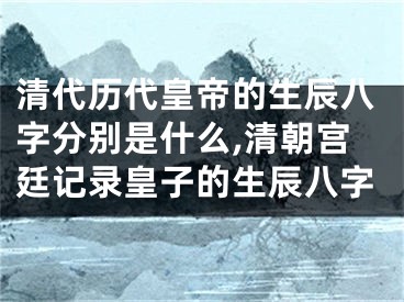 清代历代皇帝的生辰八字分别是什么,清朝宫廷记录皇子的生辰八字