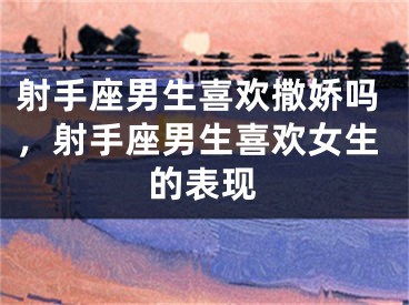 射手座男生喜欢撒娇吗，射手座男生喜欢女生的表现