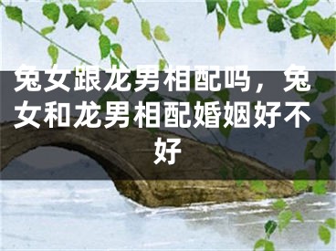 兔女跟龙男相配吗，兔女和龙男相配婚姻好不好