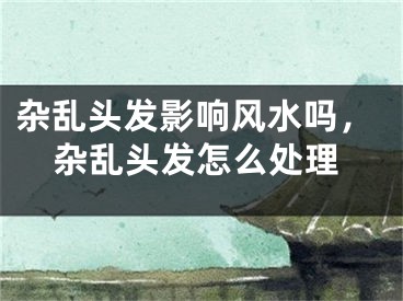杂乱头发影响风水吗，杂乱头发怎么处理