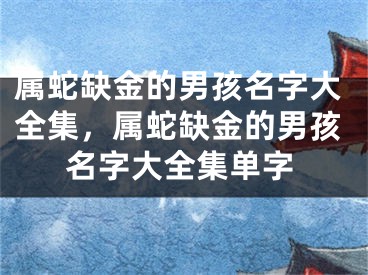 属蛇缺金的男孩名字大全集，属蛇缺金的男孩名字大全集单字