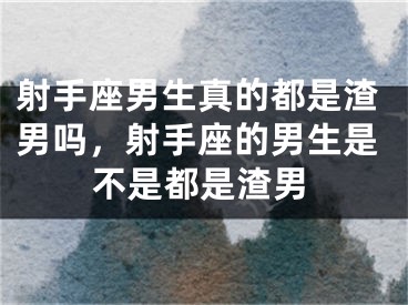 射手座男生真的都是渣男吗，射手座的男生是不是都是渣男