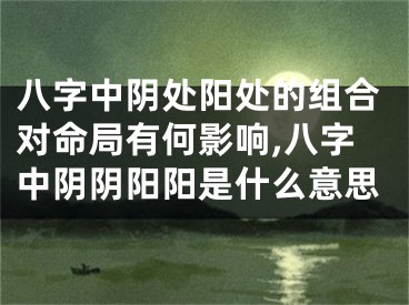 八字中阴处阳处的组合对命局有何影响,八字中阴阴阳阳是什么意思