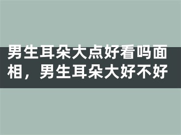 男生耳朵大点好看吗面相，男生耳朵大好不好