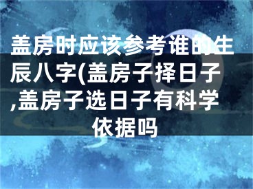 盖房时应该参考谁的生辰八字(盖房子择日子,盖房子选日子有科学依据吗