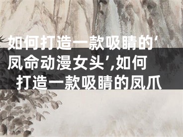 如何打造一款吸睛的‘凤命动漫女头’,如何打造一款吸睛的凤爪