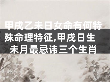 甲戌乙未日女命有何特殊命理特征,甲戌日生未月最忌讳三个生肖