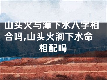山头火与漳下水八字相合吗,山头火涧下水命相配吗