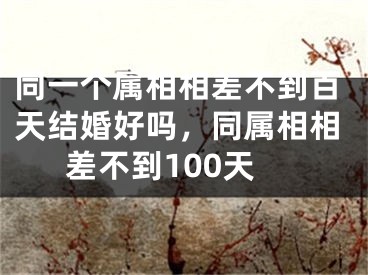 同一个属相相差不到百天结婚好吗，同属相相差不到100天