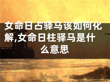 女命日占驿马该如何化解,女命日柱驿马是什么意思