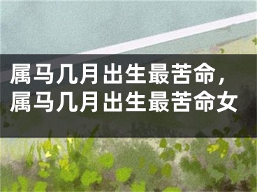 属马几月出生最苦命，属马几月出生最苦命女