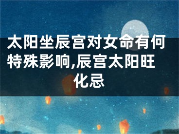 太阳坐辰宫对女命有何特殊影响,辰宫太阳旺化忌