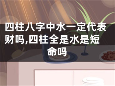 四柱八字中水一定代表财吗,四柱全是水是短命吗