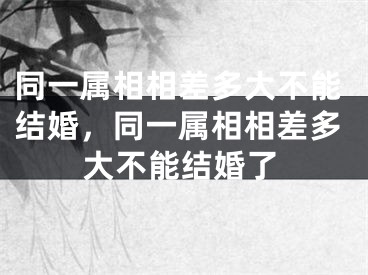 同一属相相差多大不能结婚，同一属相相差多大不能结婚了