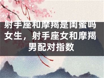 射手座和摩羯是闺蜜吗女生,射手座女和摩羯男配对指数