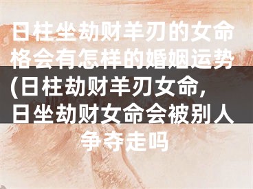 日柱坐劫财羊刃的女命格会有怎样的婚姻运势(日柱劫财羊刃女命,日坐劫财女命会被别人争夺走吗