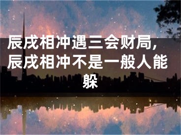 辰戌相冲遇三会财局,辰戌相冲不是一般人能躲