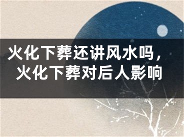 火化下葬还讲风水吗，火化下葬对后人影响