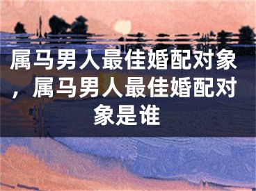 属马男人最佳婚配对象，属马男人最佳婚配对象是谁