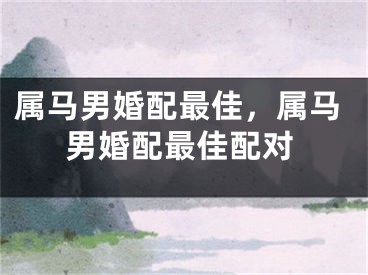 属马男婚配最佳，属马男婚配最佳配对