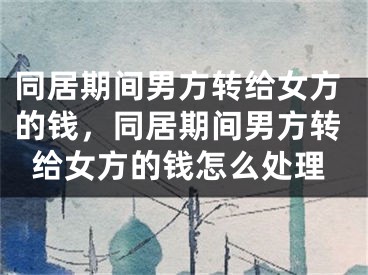 同居期间男方转给女方的钱，同居期间男方转给女方的钱怎么处理