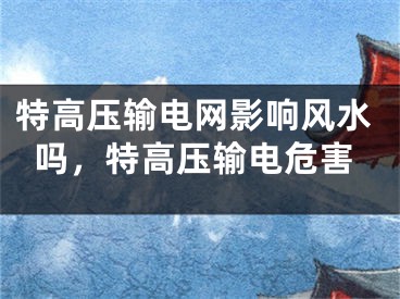 特高压输电网影响风水吗，特高压输电危害