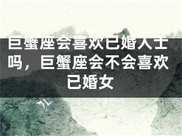 巨蟹座会喜欢已婚人士吗，巨蟹座会不会喜欢已婚女