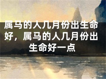 属马的人几月份出生命好，属马的人几月份出生命好一点