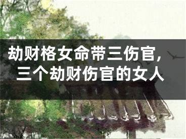 劫财格女命带三伤官,三个劫财伤官的女人