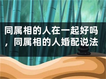 同属相的人在一起好吗，同属相的人婚配说法