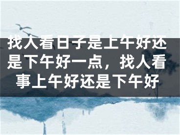 找人看日子是上午好还是下午好一点,找人看事上午好还是下午好