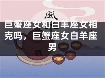 巨蟹座女和白羊座女相克吗，巨蟹座女白羊座男
