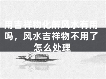 用吉祥物化解风水有用吗，风水吉祥物不用了怎么处理