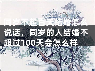 同岁不超百天结婚怎么说话，同岁的人结婚不超过100天会怎么样