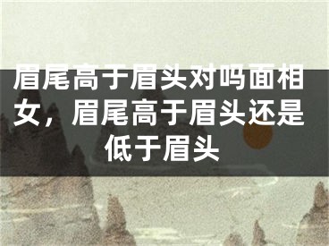 眉尾高于眉头对吗面相女，眉尾高于眉头还是低于眉头