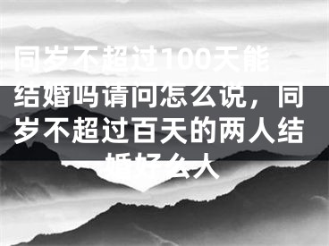 同岁不超过100天能结婚吗请问怎么说，同岁不超过百天的两人结婚好么人