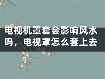 电视机罩套会影响风水吗，电视罩怎么套上去
