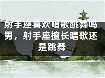 射手座喜欢唱歌跳舞吗男，射手座擅长唱歌还是跳舞