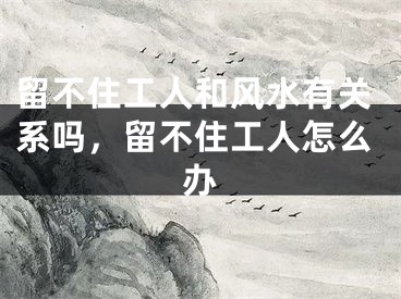 留不住工人和风水有关系吗，留不住工人怎么办
