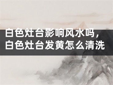 白色灶台影响风水吗，白色灶台发黄怎么清洗