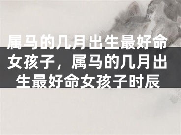属马的几月出生最好命女孩子，属马的几月出生最好命女孩子时辰
