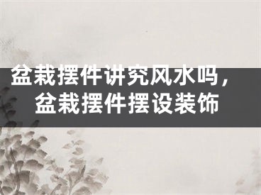 盆栽摆件讲究风水吗，盆栽摆件摆设装饰