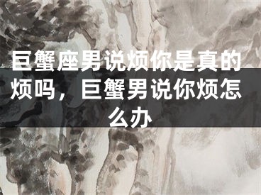 巨蟹座男说烦你是真的烦吗，巨蟹男说你烦怎么办