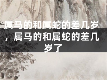 属马的和属蛇的差几岁，属马的和属蛇的差几岁了