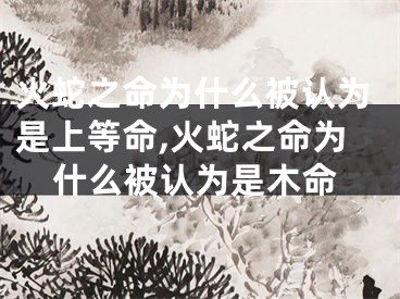 火蛇之命为什么被认为是上等命,火蛇之命为什么被认为是木命