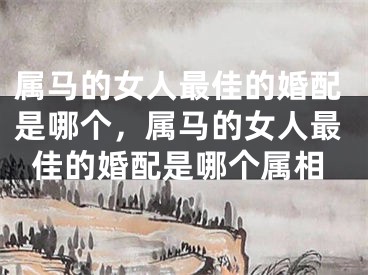 属马的女人最佳的婚配是哪个，属马的女人最佳的婚配是哪个属相