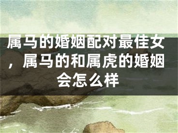 属马的婚姻配对最佳女，属马的和属虎的婚姻会怎么样