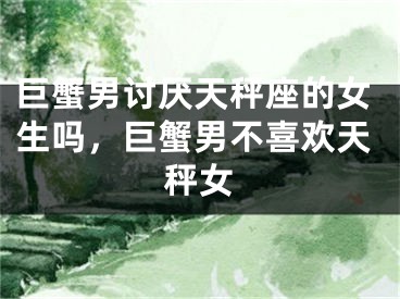 巨蟹男讨厌天秤座的女生吗，巨蟹男不喜欢天秤女