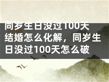 同岁生日没过100天结婚怎么化解，同岁生日没过100天怎么破