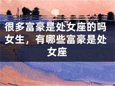 很多富豪是处女座的吗女生，有哪些富豪是处女座